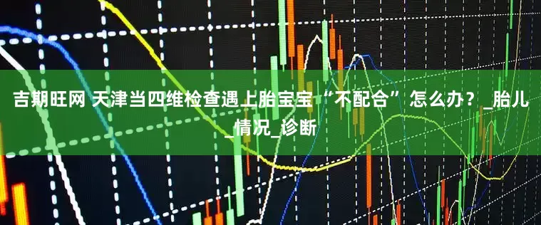 吉期旺网 天津当四维检查遇上胎宝宝 “不配合” 怎么办？_胎儿_情况_诊断
