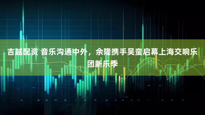 吉越配资 音乐沟通中外，余隆携手吴蛮启幕上海交响乐团新乐季