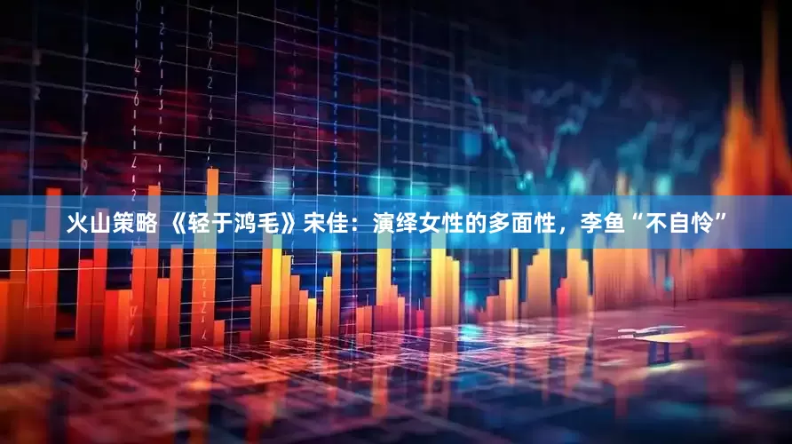 火山策略 《轻于鸿毛》宋佳：演绎女性的多面性，李鱼“不自怜”
