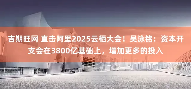 吉期旺网 直击阿里2025云栖大会！吴泳铭：资本开支会在3800亿基础上，增加更多的投入