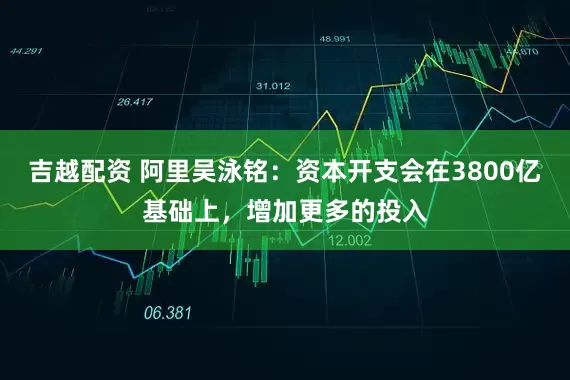 吉越配资 阿里吴泳铭：资本开支会在3800亿基础上，增加更多的投入