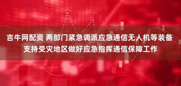 吉牛网配资 两部门紧急调派应急通信无人机等装备 支持受灾地区做好应急指挥通信保障工作