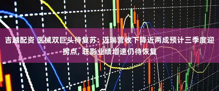 吉越配资 医械双巨头待复苏: 迈瑞营收下降近两成预计三季度迎拐点, 联影业绩增速仍待恢复