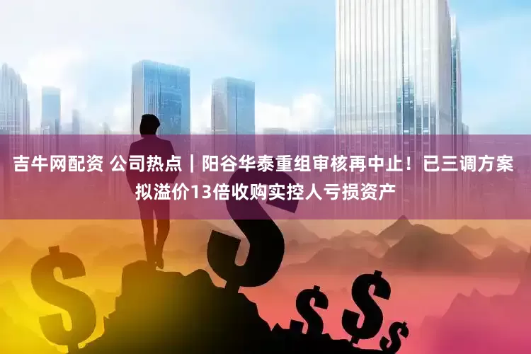 吉牛网配资 公司热点｜阳谷华泰重组审核再中止！已三调方案 拟溢价13倍收购实控人亏损资产