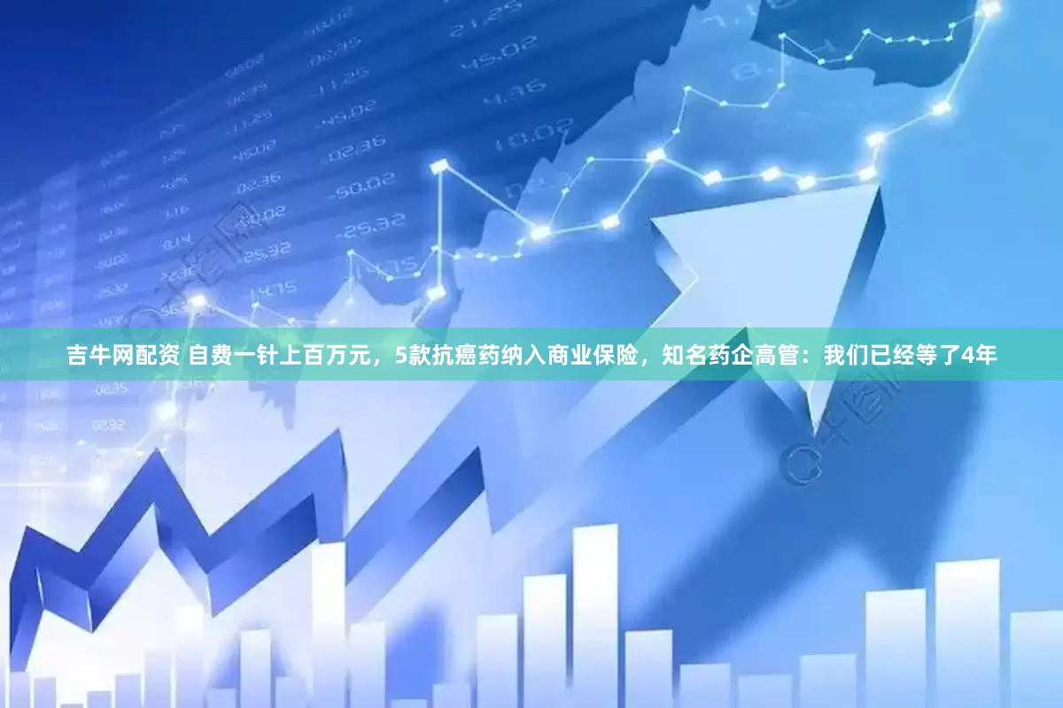 吉牛网配资 自费一针上百万元，5款抗癌药纳入商业保险，知名药企高管：我们已经等了4年