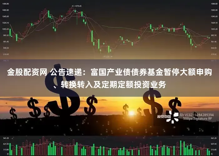 金股配资网 公告速递：富国产业债债券基金暂停大额申购、转换转入及定期定额投资业务