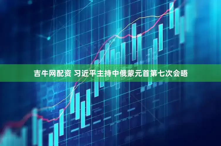 吉牛网配资 习近平主持中俄蒙元首第七次会晤