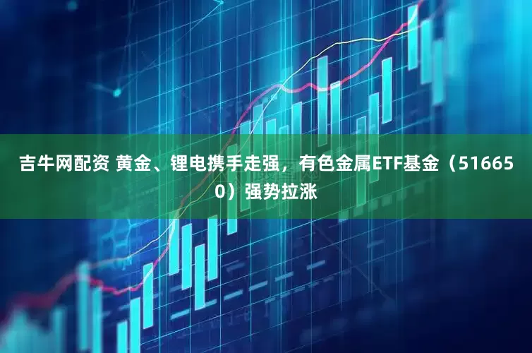 吉牛网配资 黄金、锂电携手走强，有色金属ETF基金（516650）强势拉涨