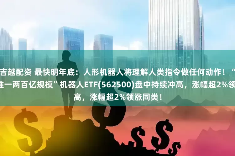 吉越配资 最快明年底：人形机器人将理解人类指令做任何动作！“全市场唯一两百亿规模”机器人ETF(562500)盘中持续冲高，涨幅超2%领涨同类！