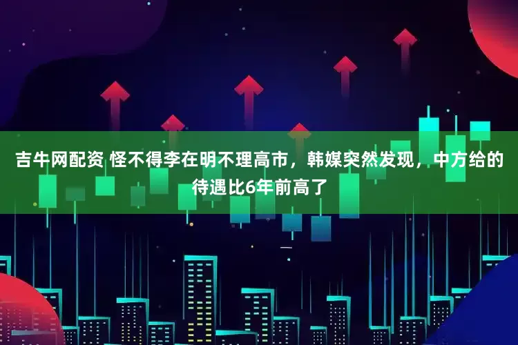 吉牛网配资 怪不得李在明不理高市，韩媒突然发现，中方给的待遇比6年前高了
